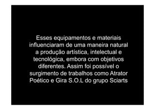 Esses equipamentos e materiais
influenciaram de uma maneira natural
a produção artística, intelectual ep ç
tecnológica, embora com objetivos
diferentes Assim foi possível odiferentes. Assim foi possível o
surgimento de trabalhos como Atrator
Poético e Gira S O L do grupo SciartsPoético e Gira S.O.L do grupo Sciarts
 