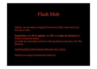 Flash Mob
G l i d d l d ! O i i fl h b i jáGalera, vai ser dada a largada! O primeiro flash mob carioca já
tem dia e hora:
Terça-feira, dia 19 de agosto, às 12h no Largo da Carioca em
frente a saída do metrô.
(a saída que dá praça mesmo e não aquela que dá para a Av. Rio( q p ç q q p
Branco)
INSTRUÇÕES ADICIONAIS APENAS NO LOCALINSTRUÇÕES ADICIONAIS APENAS NO LOCAL
Chame os amigos! Esperamos todos lá!
 