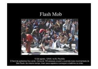 Flash Mob
13 de agosto, 12h40, na Av. Paulista.
O farol de pedestres fica verde. Cerca de 100 pessoas cruzam a avenida mais movimentada de
São Paulo. Ao mesmo tempo, tiram seus sapatos e começam a batê-los no chão.
 