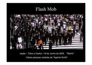 Flash MobFlash Mob
Japão – Tokio e Osaka –19 de Junho de 2003 "Matrix"p
Várias pessoas vestidas de “Agente Smith”
 