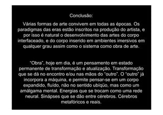 Conclusão:
Várias formas de arte convivem em todas as épocas. Os
paradigmas das eras estão inscritos na produção do artista, ep g p ç ,
por isso é natural o desenvolvimento das artes do corpo
interfaceado, e do corpo inserido em ambientes imersivos em
qualquer grau assim como o sistema como obra de arte.
“Obra”, hoje em dia, é um pensamento em estado
permanente de transformação e atualização. Transformaçãop ç ç ç
que se dá no encontro e/ou nas mãos do “outro”. O “outro” já
incorpora a máquina, e permite pensar-se em um corpo
did fl íd ã tid bí üexpandido, fluído, não no sentido ubíqüo, mas como um
amálgama mental. Energias que se trocam como uma rede
neural Sinápses que se dão entre cérebros Cérebrosneural. Sinápses que se dão entre cérebros. Cérebros
metafóricos e reais.
 