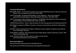 Indicações Bibliográficas:
BENJAMIM, Walter. A obra de arte na época de sua reprodutibilidade técnica.in Teoria da Cultura de
Massa. Org. Luiz Costa Lima. SP. Paz e Terra.1990.
LEOTE, Rosangella. O Potencial Performático no meio eletrônico – Das novas mídias às
performances biocibernéticas. Tese de Doutorado. São Paulo: ECA-USP, 2000.
LEOTE, Rosangella. Sobre Interfaces e Corpos. In: MEDEIROS, Maria Beatriz de. Arte em pesquisa:
ifi id d B íli ANPAP/UNB 2004 368 374especificidades. Brasília:ANPAP/UNB. 2004. pp 368-374.
LORENZ,Edward Norton . Sobre o efeito borboleta ver http://www.geocities.com/inthechaos/histo.htm
MATURANA, Humberto e VARELA, Francisco. A árvore do conhecimento. São Paulo: Palas Athena,
20032003.
SCIARTS, Equipe Interdisciplinar (Fogliano, Hildebrand, Leote, Sogabe). O Sistema como Obra de
Arte. Porto Alegre. No prelo.
SHALDRAKE Shaldrake Sete E perimentos Q e Podem M dar O M ndo São Pa lo C ltri 1999SHALDRAKE, Shaldrake. Sete Experimentos Que Podem Mudar O Mundo. São Paulo: Cultrix; 1999
(http://www.sheldrake.org)
SILVA, Joaquim Perfeito da. Arte rupestre: conceito e marco teórico.,
http://rupestreweb.tripod.com/conceito.html
Sobre Flash Mobs ver :
http://www.wired.com/news/culture/0,1284,59297,00.html
http://www2.uerj.br/%7Efcs/contemporanea/n3/artigoartemultidao03.htm
 