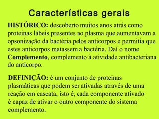 Características gerais
HISTÓRICO: descoberto muitos anos atrás como
proteinas lábeis presentes no plasma que aumentavam a
opsonização da bactéria pelos anticorpos e permitia que
estes anticorpos matassem a bactéria. Daí o nome
Complemento, complemento à atividade antibacteriana
do anticorpo.
DEFINIÇÃO: é um conjunto de proteinas
plasmáticas que podem ser ativadas através de uma
reação em cascata, isto é, cada componente ativado
é capaz de ativar o outro componente do sistema
complemento.
 