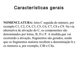 Características gerais
NOMENCLATURA: letra C seguida do número, por
exemplo C1, C2, C4, C3, C5, C6, C7, C8 e C9. Na via
alternativa de ativação do C, os componentes são
denominados por letras, B, D e P. A medida,que vai
ocorrendo a ativação, fragmentos são gerados, sendo
que os fragmentos maiores recebem a denominação b e
os menores a, por exemplo, C4b e C4a.
 