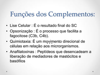 Funções dos Complementos:
• Lise Celular : É o resultado final do SC
• Opsonização : É o processo que facilita a
fagocitose (C3b, C4b).
• Quimiotaxia: É um movimento direcional de
células em relação aos microrganismos.
• Anafilatoxinas : Peptídeos que desencadeam a
liberação de mediadores de mastócitos e
basófilos
 