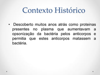 Contexto Histórico
• Descoberto muitos anos atrás como proteinas
presentes no plasma que aumentavam a
opsonização da bactéria pelos anticorpos e
permitia que estes anticorpos matassem a
bactéria.
 