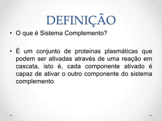 DEFINIÇÃO
• O que é Sistema Complemento?
• É um conjunto de proteinas plasmáticas que
podem ser ativadas através de uma reação em
cascata, isto é, cada componente ativado é
capaz de ativar o outro componente do sistema
complemento.
 