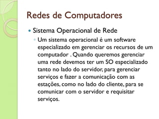 Redes de Computadores Sistema Operacional de Rede Um sistema operacional é um software especializado em gerenciar os recursos de um computador . Quando queremos gerenciar uma rede devemos ter um SO especializado tanto no lado do servidor, para gerenciar serviços e fazer a comunicação com as estações, como no lado do cliente, para se comunicar com o servidor e requisitar serviços.  