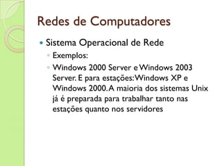 Redes de Computadores Sistema Operacional de Rede Exemplos: Windows 2000 Server e Windows 2003 Server. E para estações: Windows XP e Windows 2000. A maioria dos sistemas Unix já é preparada para trabalhar tanto nas estações quanto nos servidores 
