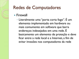 Redes de Computadores Firewall Literalmente uma “porta corta fogo”. É um elemento implementado em hardware ou mais comumente em software que barra endereços indesejados em uma rede. É basicamente um elemento de proteção e deve ficar entre a rede local e a Internet, a fim de evitar invasões nos computadores da rede 
