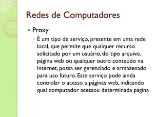Redes de Computadores Proxy É um tipo de serviço, presente em uma rede local, que permite que qualquer recurso solicitado por um usuário, do tipo arquivo, página web ou qualquer outro conteúdo na Internet, possa ser gerenciado e armazenado para uso futuro. Este serviço pode ainda controlar o acesso a páginas web, indicando qual computador acessou determinada página 