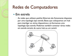 Redes de Computadores Em estrela As redes que utilizam padrão Ethernet são fisicamente dispostas por uma topologia tipo estrela. Basta que coloquemos um hub para interligar os vários dispositivos e já formamos uma topologia tipo estrela. Podemos também conectar várias redes em estrela através de outro hub ou um switch 