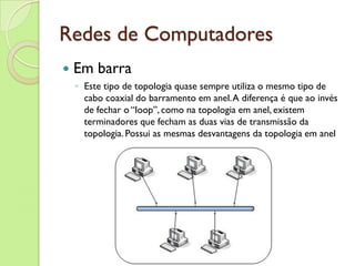 Redes de Computadores Em barra Este tipo de topologia quase sempre utiliza o mesmo tipo de cabo coaxial do barramento em anel. A diferença é que ao invés de fechar o “loop”, como na topologia em anel, existem terminadores que fecham as duas vias de transmissão da topologia. Possui as mesmas desvantagens da topologia em anel 