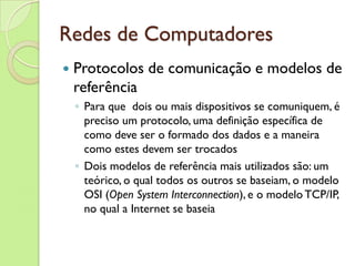 Redes de Computadores Protocolos de comunicação e modelos de referência Para que  dois ou mais dispositivos se comuniquem, é preciso um protocolo, uma definição específica de como deve ser o formado dos dados e a maneira como estes devem ser trocados Dois modelos de referência mais utilizados são: um teórico, o qual todos os outros se baseiam, o modelo OSI ( Open System Interconnection ), e o modelo TCP/IP, no qual a Internet se baseia 
