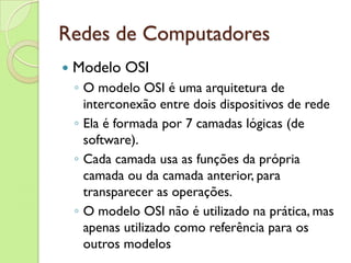 Redes de Computadores Modelo OSI O modelo OSI é uma arquitetura de interconexão entre dois dispositivos de rede Ela é formada por 7 camadas lógicas (de software).  Cada camada usa as funções da própria camada ou da camada anterior, para transparecer as operações.  O modelo OSI não é utilizado na prática, mas apenas utilizado como referência para os outros modelos 