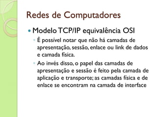 Redes de Computadores Modelo TCP/IP equivalência OSI É possível notar que não há camadas de apresentação, sessão, enlace ou link de dados e camada física.  Ao invés disso, o papel das camadas de apresentação e sessão é feito pela camada de aplicação e transporte; as camadas física e de enlace se encontram na camada de interface 