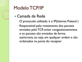 Modelo TCP/IP Camada de Rede O protocolo utilizado é o IP( Internet Protocol  ) Responsável pelo roteamento dos pacotes enviados pelo TCP, evitar congestionamentos e os pacotes são enviados de forma assíncrona, ou seja, em qualquer ordem e são ordenados na ponta do receptor 