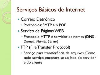 Serviços Básicos de Internet Correio Eletrônico Protocolos: SMTP e o POP Serviço de Páginas WEB Protocolo HTTP e servidor de nomes (DNS - Domain Names Server ) FTP (File Transfer Protocol) Serviço para transferência de arquivos. Como todo serviço, encontra-se ao lado do servidor e do cliente 