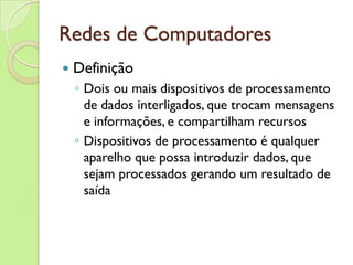 Redes de Computadores Definição Dois ou mais dispositivos de processamento de dados interligados, que trocam mensagens e informações, e compartilham recursos Dispositivos de processamento é qualquer aparelho que possa introduzir dados, que sejam processados gerando um resultado de saída 