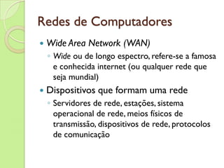 Redes de Computadores Wide Area Network (WAN) Wide  ou de longo espectro, refere-se a famosa e conhecida internet (ou qualquer rede que seja mundial) Dispositivos que formam uma rede Servidores de rede, estações, sistema operacional de rede, meios físicos de transmissão, dispositivos de rede, protocolos de comunicação 
