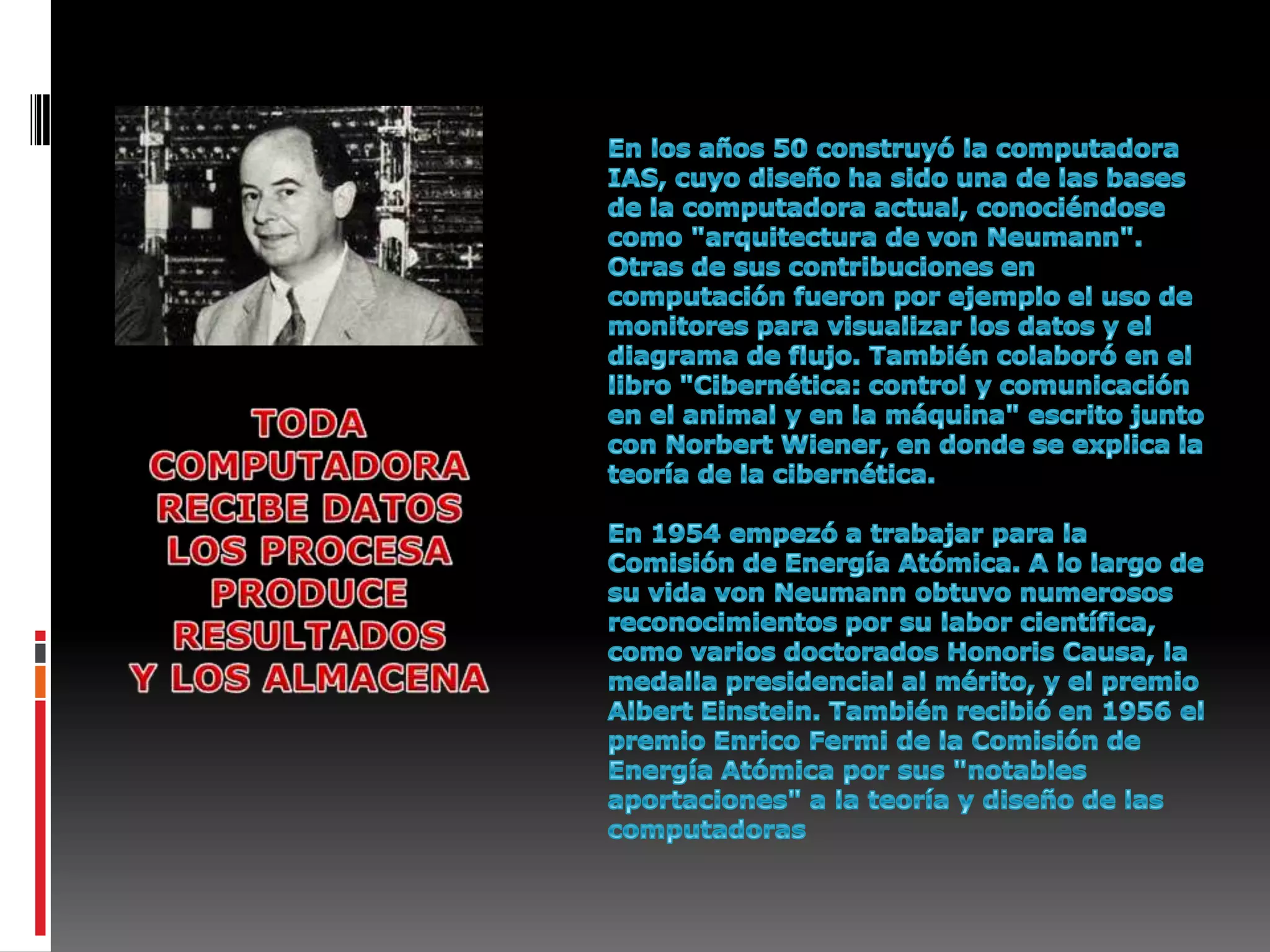 En los años 50 construyó la computadora IAS, cuyo diseño ha sido una de las bases de la computadora actual, conociéndose como "arquitectura de von Neumann". Otras de sus contribuciones en computación fueron por ejemplo el uso de monitores para visualizar los datos y el diagrama de flujo. También colaboró en el libro "Cibernética: control y comunicación en el animal y en la máquina" escrito junto con Norbert Wiener, en donde se explica la teoría de la cibernética.En 1954 empezó a trabajar para la Comisión de Energía Atómica. A lo largo de su vida von Neumann obtuvo numerosos reconocimientos por su labor científica, como varios doctorados Honoris Causa, la medalla presidencial al mérito, y el premio Albert Einstein. También recibió en 1956 el premio Enrico Fermi de la Comisión de Energía Atómica por sus "notables aportaciones" a la teoría y diseño de las computadoras TODA COMPUTADORARECIBE DATOSLOS PROCESAPRODUCE RESULTADOSY LOS ALMACENA