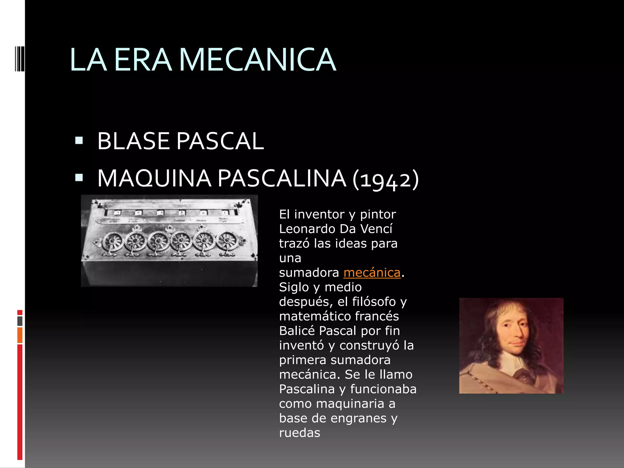 LA ERA MECANICABLASE PASCALMAQUINA PASCALINA (1942)El inventor y pintor Leonardo Da Vencí trazó las ideas para una sumadora mecánica. Siglo y medio después, el filósofo y matemático francés Balicé Pascal por fin inventó y construyó la primera sumadora mecánica. Se le llamo Pascalina y funcionaba como maquinaria a base de engranes y ruedas 