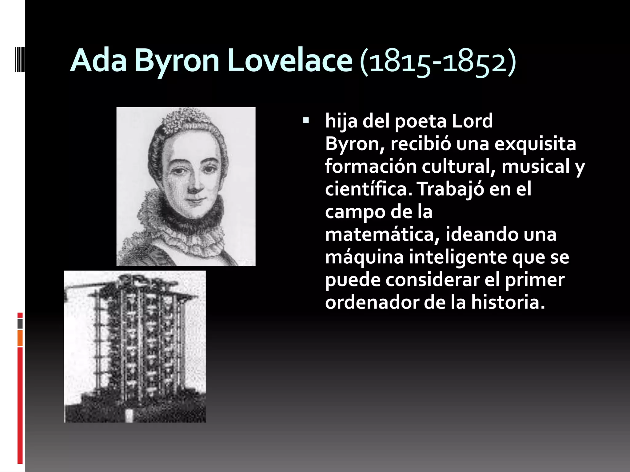 Ada Byron Lovelace (1815-1852)hija del poeta Lord Byron, recibió una exquisita formación cultural, musical y científica. Trabajó en el campo de la matemática, ideando una máquina inteligente que se puede considerar el primer ordenador de la historia.