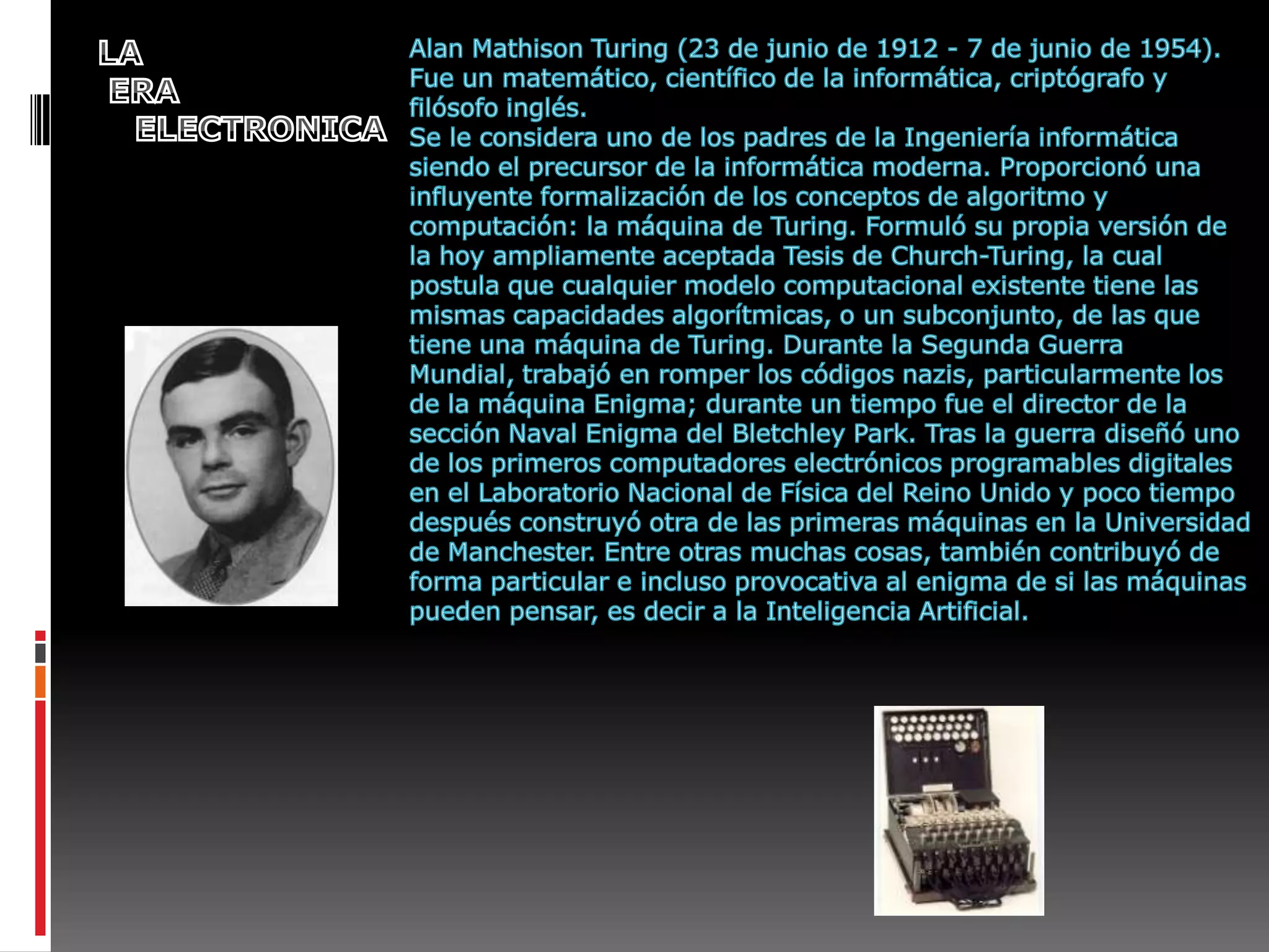 LA  ERA   ELECTRONICAAlan MathisonTuring (23 de junio de 1912 - 7 de junio de 1954). Fue un matemático, científico de la informática, criptógrafo y filósofo inglés.Se le considera uno de los padres de la Ingeniería informática siendo el precursor de la informática moderna. Proporcionó una influyente formalización de los conceptos de algoritmo y computación: la máquina de Turing. Formuló su propia versión de la hoy ampliamente aceptada Tesis de Church-Turing, la cual postula que cualquier modelo computacional existente tiene las mismas capacidades algorítmicas, o un subconjunto, de las que tiene una máquina de Turing. Durante la Segunda Guerra Mundial, trabajó en romper los códigos nazis, particularmente los de la máquina Enigma; durante un tiempo fue el director de la sección Naval Enigma del Bletchley Park. Tras la guerra diseñó uno de los primeros computadores electrónicos programables digitales en el Laboratorio Nacional de Física del Reino Unido y poco tiempo después construyó otra de las primeras máquinas en la Universidad de Manchester. Entre otras muchas cosas, también contribuyó de forma particular e incluso provocativa al enigma de si las máquinas pueden pensar, es decir a la Inteligencia Artificial.