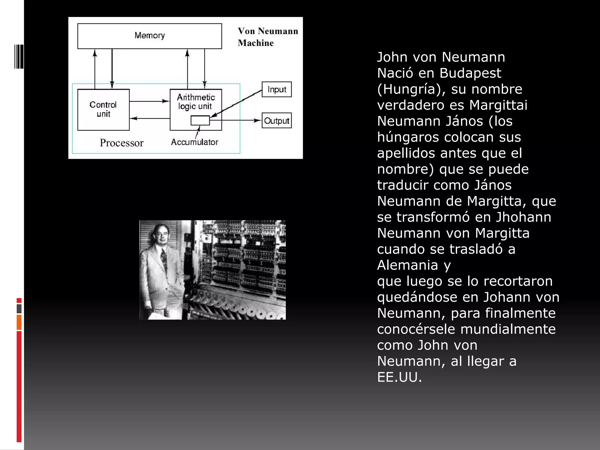 John von NeumannNació en Budapest (Hungría), su nombre verdadero es Margittai Neumann János (los húngaros colocan sus apellidos antes que el nombre) que se puede traducir como János Neumann de Margitta, que se transformó en Jhohann Neumann von Margitta cuando se trasladó a Alemania y que luego se lo recortaron quedándose en Johann von Neumann, para finalmente conocérsele mundialmente como John von Neumann, al llegar a EE.UU. 