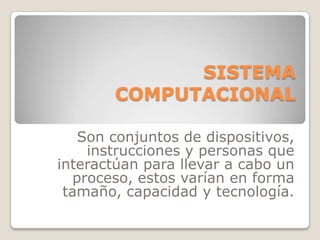 SISTEMA COMPUTACIONAL   Son conjuntos de dispositivos, instrucciones y personas que interactúan para llevar a cabo un proceso, estos varían en forma tamaño, capacidad y tecnología.   