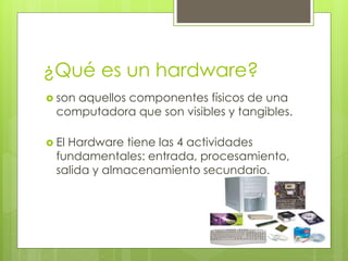 ¿Qué es un hardware? 
 son aquellos componentes físicos de una 
computadora que son visibles y tangibles. 
 El Hardware tiene las 4 actividades 
fundamentales: entrada, procesamiento, 
salida y almacenamiento secundario. 
 