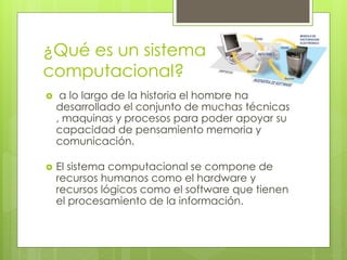 ¿Qué es un sistema 
computacional? 
 a lo largo de la historia el hombre ha 
desarrollado el conjunto de muchas técnicas 
, maquinas y procesos para poder apoyar su 
capacidad de pensamiento memoria y 
comunicación. 
 El sistema computacional se compone de 
recursos humanos como el hardware y 
recursos lógicos como el software que tienen 
el procesamiento de la información. 
