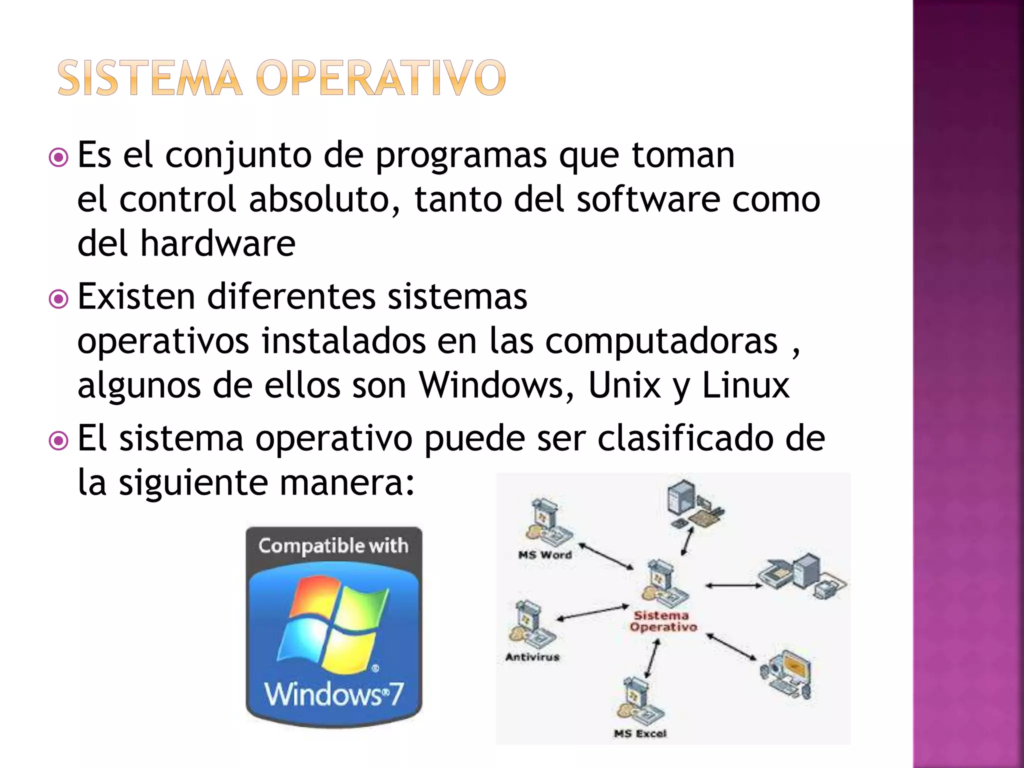  Es el conjunto de programas que toman 
el control absoluto, tanto del software como 
del hardware 
 Existen diferentes sistemas 
operativos instalados en las computadoras , 
algunos de ellos son Windows, Unix y Linux 
 El sistema operativo puede ser clasificado de 
la siguiente manera: 
 