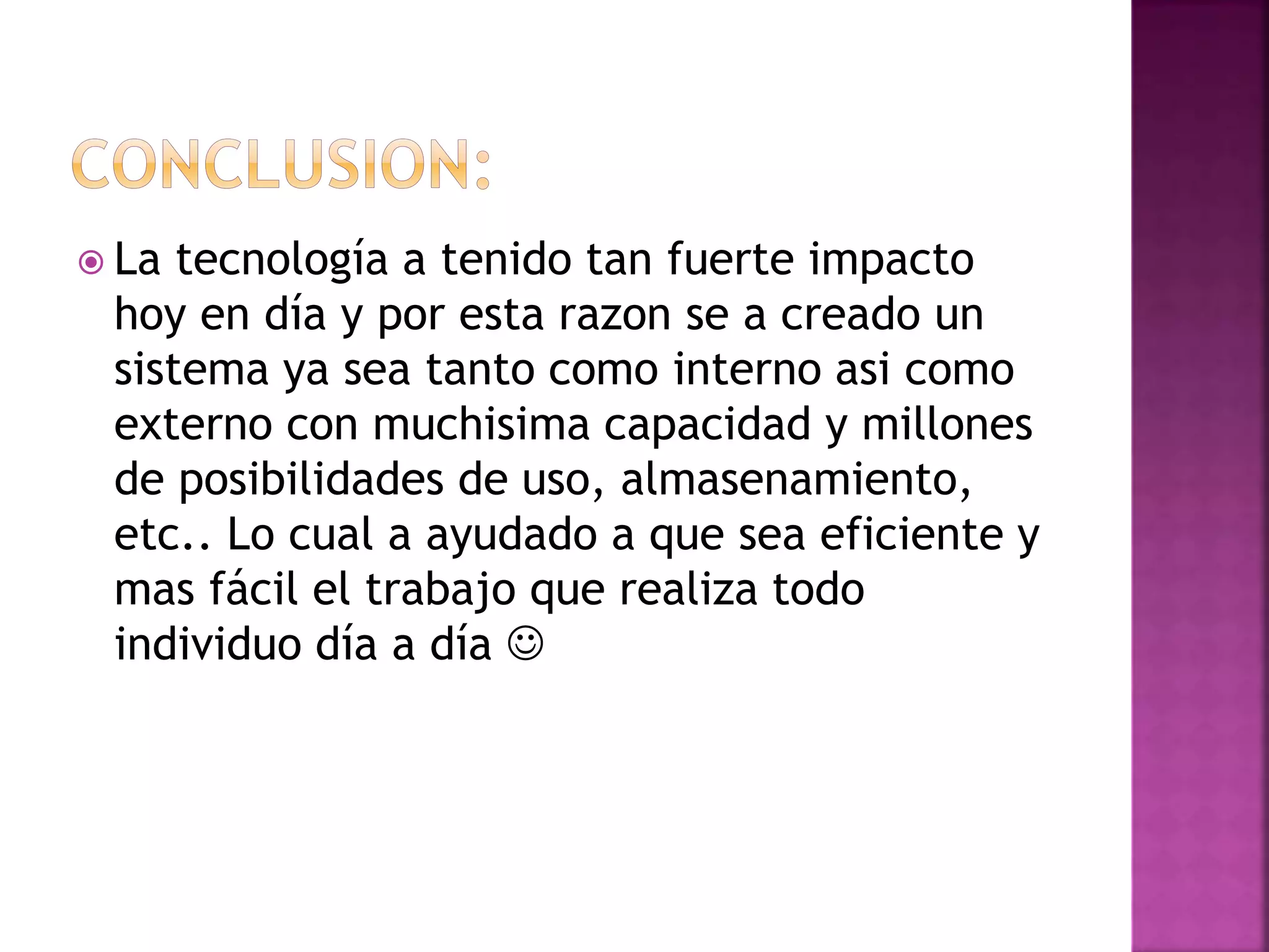 La tecnología a tenido tan fuerte impacto 
hoy en día y por esta razon se a creado un 
sistema ya sea tanto como interno asi como 
externo con muchisima capacidad y millones 
de posibilidades de uso, almasenamiento, 
etc.. Lo cual a ayudado a que sea eficiente y 
mas fácil el trabajo que realiza todo 
individuo día a día  
 