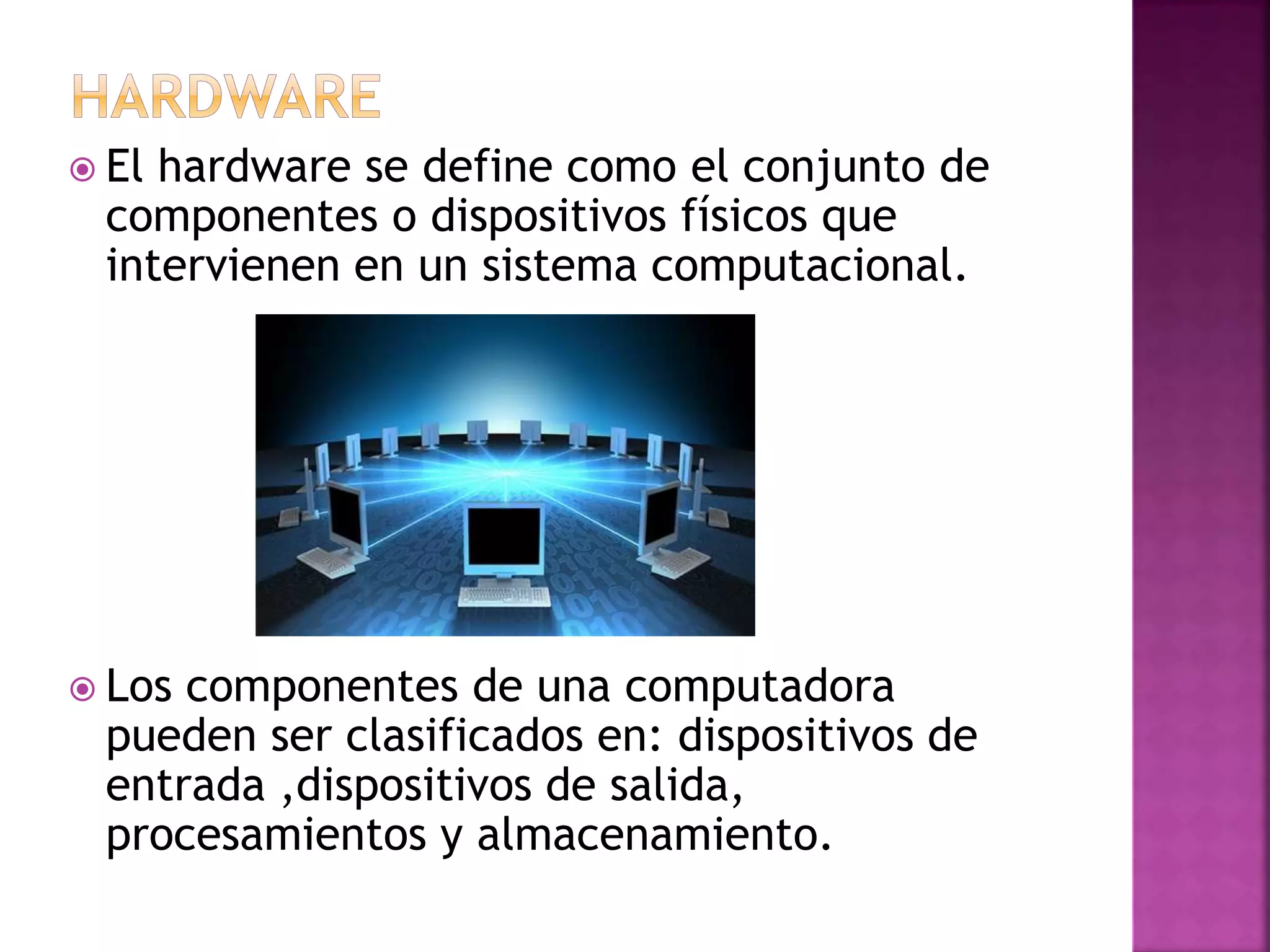  El hardware se define como el conjunto de 
componentes o dispositivos físicos que 
intervienen en un sistema computacional. 
 Los componentes de una computadora 
pueden ser clasificados en: dispositivos de 
entrada ,dispositivos de salida, 
procesamientos y almacenamiento. 
 