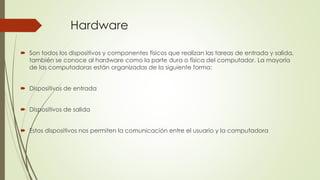 Hardware 
 Son todos los dispositivos y componentes físicos que realizan las tareas de entrada y salida, 
también se conoce al hardware como la parte dura o física del computador. La mayoría 
de las computadoras están organizadas de la siguiente forma: 
 Dispositivos de entrada 
 Dispositivos de salida 
 Estos dispositivos nos permiten la comunicación entre el usuario y la computadora 
 