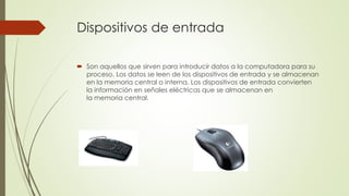 Dispositivos de entrada 
 Son aquellos que sirven para introducir datos a la computadora para su 
proceso. Los datos se leen de los dispositivos de entrada y se almacenan 
en la memoria central o interna. Los dispositivos de entrada convierten 
la información en señales eléctricas que se almacenan en 
la memoria central. 
 