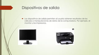 Dispositivos de salida 
 Los dispositivos de salida permiten al usuario obtener resultados de los 
cálculos o manipulaciones de datos de la computadora. Por ejemplo, el 
monitor y las impresoras. 
 