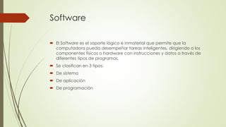 Software 
 El Software es el soporte lógico e inmaterial que permite que la 
computadora pueda desempeñar tareas inteligentes, dirigiendo a los 
componentes físicos o hardware con instrucciones y datos a través de 
diferentes tipos de programas. 
 Se clasifican en 3 tipos: 
 De sistema 
 De aplicación 
 De programación 
 