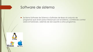 Software de sistema 
 Se llama Software de Sistema o Software de Base al conjunto de 
programas que sirven para interactuar con el sistema, confiriendo control 
sobre el hardware, además de dar soporte a otros programas. 
 