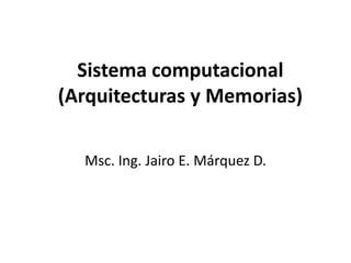 Sistema computacional
(Arquitecturas y Memorias)
Msc. Ing. Jairo E. Márquez D.
 
