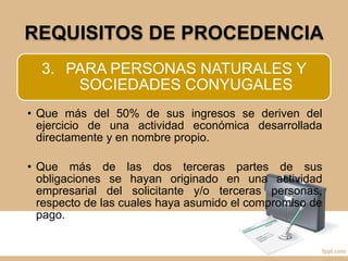 REQUISITOS DE PROCEDENCIA
3. PARA PERSONAS NATURALES Y
SOCIEDADES CONYUGALES
• Que más del 50% de sus ingresos se deriven del
ejercicio de una actividad económica desarrollada
directamente y en nombre propio.
• Que más de las dos terceras partes de sus
obligaciones se hayan originado en una actividad
empresarial del solicitante y/o terceras personas,
respecto de las cuales haya asumido el compromiso de
pago.
 
