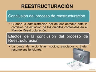 REESTRUCTURACIÓN
Conclusión del proceso de reestructuración
• Cuando la administración del deudor acredite ante la
comisión de extinción de los créditos contenidos en el
Plan de Reestructuración.
Efectos de la conclusión del proceso de
Reestructuración
• La Junta de accionistas, socios, asociados o titular
resume sus funciones.
 