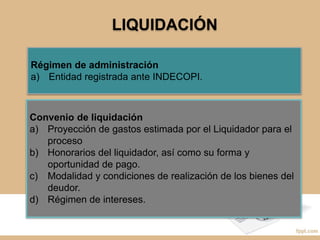 LIQUIDACIÓN
Régimen de administración
a) Entidad registrada ante INDECOPI.
Convenio de liquidación
a) Proyección de gastos estimada por el Liquidador para el
proceso
b) Honorarios del liquidador, así como su forma y
oportunidad de pago.
c) Modalidad y condiciones de realización de los bienes del
deudor.
d) Régimen de intereses.
 