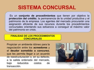 SISTEMA CONCURSAL
Es un conjunto de procedimientos que tienen por objetivo la
protección del crédito, la permanencia de la unidad productiva y el
patrimonio de la empresa. Los agentes del mercado procurarán una
asignación eficiente de sus recursos durante los procedimientos
concursales orientando sus esfuerzos a conseguir el máximo valor
del patrimonio en crisis.
FINALIDAD DE LOS PROCEDIMIENTOS
CONCURSALES
Propiciar un ambiente idóneo para la
negociación entre los acreedores y
el deudor sometido a concurso,
que les permita llegar a un acuerdo
de reestructuración o, en su defecto,
a la salida ordenada del mercado,
bajo reducidos costos de
transacción.
 