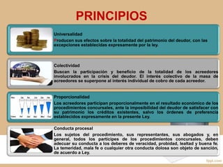PRINCIPIOS
Universalidad
Producen sus efectos sobre la totalidad del patrimonio del deudor, con las
excepciones establecidas expresamente por la ley.
Colectividad
Buscan la participación y beneficio de la totalidad de los acreedores
involucrados en la crisis del deudor. El interés colectivo de la masa de
acreedores se superpone al interés individual de cobro de cada acreedor.
Proporcionalidad
Los acreedores participan proporcionalmente en el resultado económico de los
procedimientos concursales, ante la imposibilidad del deudor de satisfacer con
su patrimonio los créditos existentes, salvo los órdenes de preferencia
establecidos expresamente en la presente Ley.
Conducta procesal
Los sujetos del procedimiento, sus representantes, sus abogados y, en
general, todos los partícipes de los procedimientos concursales, deben
adecuar su conducta a los deberes de veracidad, probidad, lealtad y buena fe.
La temeridad, mala fe o cualquier otra conducta dolosa son objeto de sanción,
de acuerdo a Ley.
 