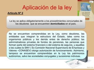 Aplicación de la ley
La ley se aplica obligatoriamente a los procedimientos concursales de
los deudores que se encuentren domiciliados en el país.
No se encuentran comprendidas en la Ley, como deudores, las
entidades que integran la estructura del Estado, tales como los
organismos públicos y los demás entes de derecho público; las
administradoras privadas de fondos de pensiones, las personas que
forman parte del sistema financiero o del sistema de seguros, y aquéllas
a las cuales la SMV ( Ex Comisión Nacional Supervisora de Empresas y
Valores –CONASEV) otorga autorización de funcionamiento. Asimismo,
tampoco se encuentran comprendidas en la Ley los patrimonios
autónomos, salvo las sociedades conyugales y sucesiones indivisas.
Artículo Nº 2
 