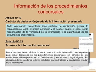 Información de los procedimientos
concursales
Artículo Nº 10
Carácter de declaración jurada de la información presentada
Artículo Nº 13
Acceso a la información concursal
Toda información presentada tiene carácter de declaración jurada. El
representante legal, el propio acreedor y el deudor, según el caso, serán
responsables de la veracidad de la información y la autenticidad de los
documentos presentados.
Los acreedores tienen el derecho de acceder a toda la información que requieran
para tomar decisiones en los procedimientos concursales, sin perjuicio de las
excepciones contempladas en la Constitución y en el marco legal vigente. Es
obligación de los deudores y de las entidades administradoras y liquidadoras brindar
dicha información.
 