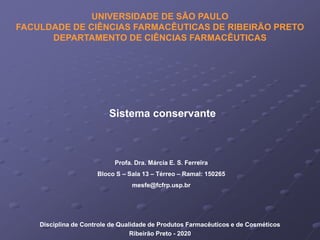 Sistema conservante
Disciplina de Controle de Qualidade de Produtos Farmacêuticos e de Cosméticos
Ribeirão Preto - 2020
UNIVERSIDADE DE SÃO PAULO
FACULDADE DE CIÊNCIAS FARMACÊUTICAS DE RIBEIRÃO PRETO
DEPARTAMENTO DE CIÊNCIAS FARMACÊUTICAS
Profa. Dra. Márcia E. S. Ferreira
Bloco S – Sala 13 – Térreo – Ramal: 150265
mesfe@fcfrp.usp.br
 