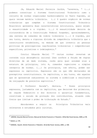 Já, Eduardo Maciel Ferreira Jardim, 20
assevera, “ (...)
podemos conceituar o Sistema Constitucional Tributário como o
conjunto de normas organizadas harmonicamente no Texto Supremo, as
quais versam matéria tributária. (..) O quadro orgânico de normas
tributárias que compõem o Sistema Constitucional Tributário
Brasileiro apresenta duas características estruturais, quais sejam:
a exaustividade e a rigidez. (...) A exaustividade decorre da
circunstância de a Constituição Federal hospedar, aproximadamente,
uma centena de comandos de índole tributária (...) A rigidez, por
seu turno, denota a rigorosa divisão de competência tributária que o
constituinte estabeleceu, na medida em que investiu as pessoas
políticas de prerrogativas legiferantes tributárias ( competências)
especificas, privativas e indelegáveis.”
Conclui Eduardo Maciel 21
” certas normas revestem um
conteúdo cuja abrangência racional lhes confere a feição de regras
diretivas de um dado sistema, razão pela qual assumem elas a
estatura de princípios, isto é, comandos superiores a simples
categoria de normas. (...) Os princípios, com efeito, podem ser
expressos ou implícitos. Expressos são os que vêm declarados em
preceptivos constitucionais. Os implícitos, a seu turno, são aqueles
que se apresentam subjacentes no sistema e simbolizam a resultante
da conjugação de preceitos explícitos.”
O Professor Harada22
, destaca, “ Esses princípios
expressos, juntamente com os implícitos, que decorrem dos primeiros,
do regime federativo e dos direitos e garantias fundamentais,
constituem o escudo de proteção dos contribuintes, atuando como
freios que limitam o poder de tributação do Estado.”
Abordaremos a seguir os Princípios Tributários mais
relevantes e estudados pelo juristas.
20
JARDIM, Eduardo Marcial Ferreira. Manual de Direito Financeiro e Tributário. 10ªed.São Paulo:Saraiva, 2009, p.178.
21
Ibidem, p. 179.
22
HARADA, Kiyoshi. Direito Financeiro e Tributário. 18 ed.São Paulo: Saraiva, 2009, p. 338.
10
 
